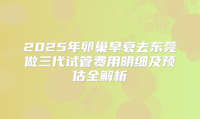 2025年卵巢早衰去东莞做三代试管费用明细及预估全解析