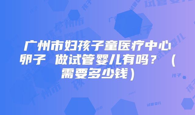 广州市妇孩子童医疗中心卵子 做试管婴儿有吗？（需要多少钱）