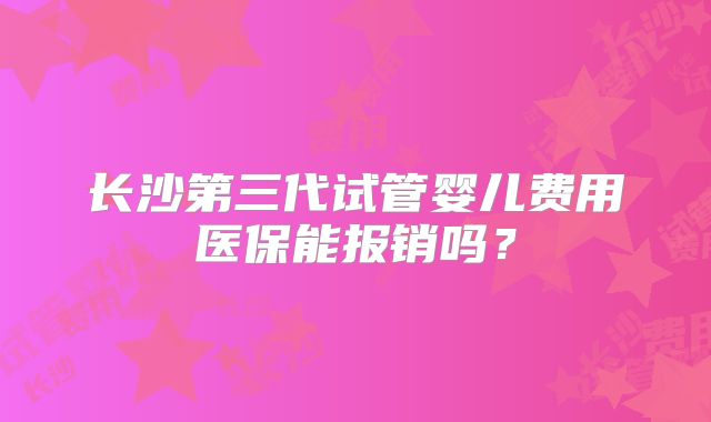 长沙第三代试管婴儿费用医保能报销吗？