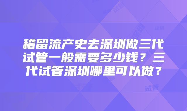 稽留流产史去深圳做三代试管一般需要多少钱?三代试管深圳哪里可以做?