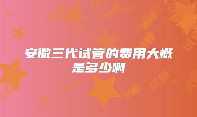 安徽三代试管的费用大概是多少啊