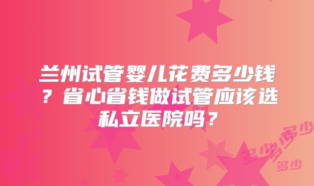 兰州试管婴儿花费多少钱？省心省钱做试管应该选私立医院吗？