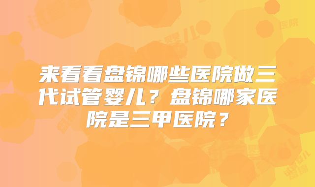 来看看盘锦哪些医院做三代试管婴儿？盘锦哪家医院是三甲医院？