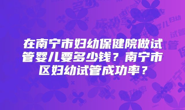 在南宁市妇幼保健院做试管婴儿要多少钱？南宁市区妇幼试管成功率？