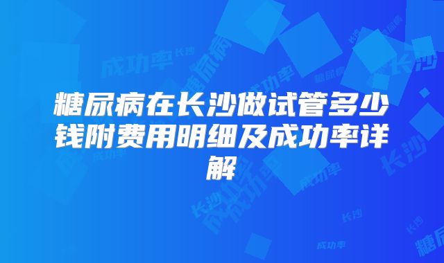 糖尿病在长沙做试管多少钱附费用明细及成功率详解