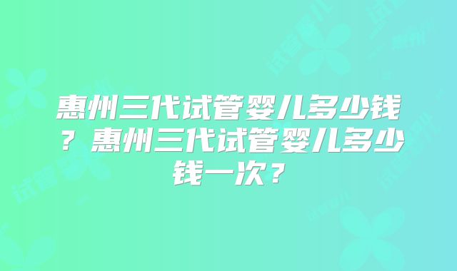 惠州三代试管婴儿多少钱？惠州三代试管婴儿多少钱一次？