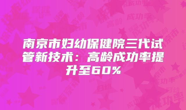 南京市妇幼保健院三代试管新技术：高龄成功率提升至60%