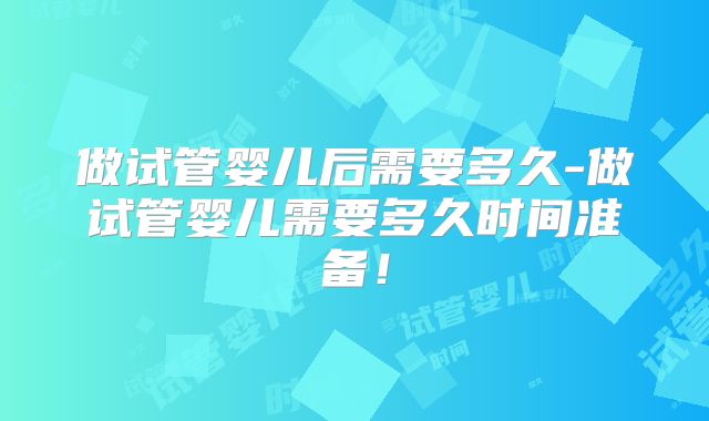 做试管婴儿后需要多久-做试管婴儿需要多久时间准备！