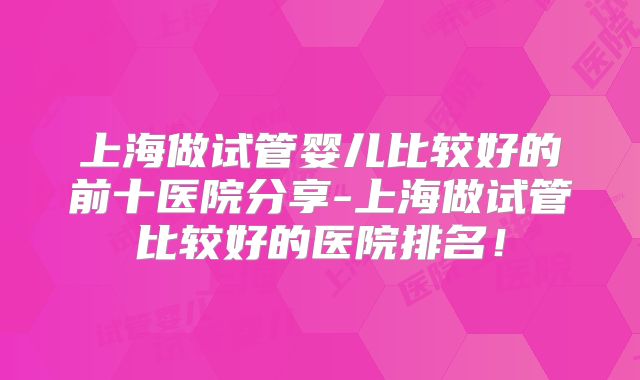 上海做试管婴儿比较好的前十医院分享-上海做试管比较好的医院排名!