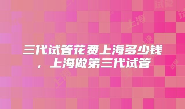 三代试管花费上海多少钱,上海做第三代试管