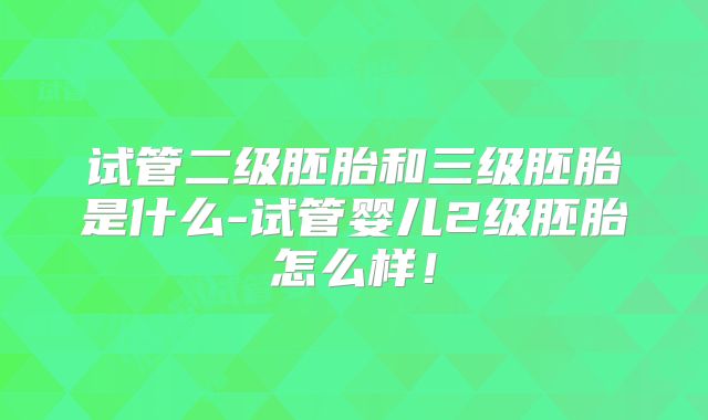 试管二级胚胎和三级胚胎是什么-试管婴儿2级胚胎怎么样!