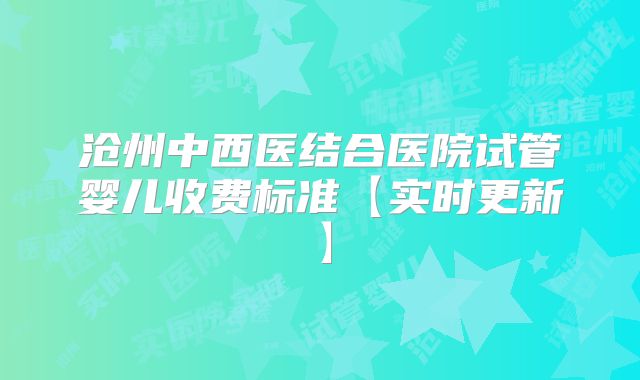 沧州中西医结合医院试管婴儿收费标准【实时更新】