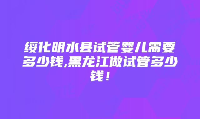 绥化明水县试管婴儿需要多少钱,黑龙江做试管多少钱！