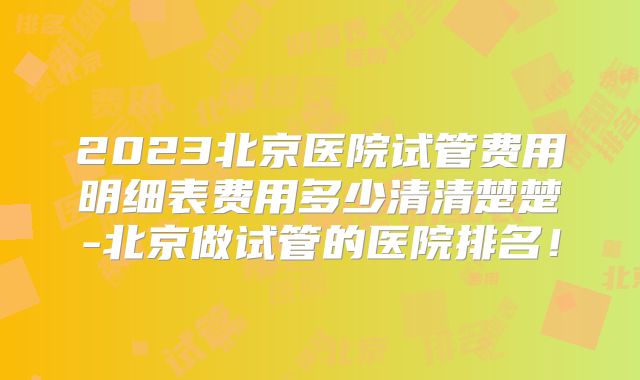 2023北京医院试管费用明细表费用多少清清楚楚-北京做试管的医院排名！