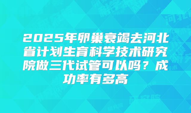 2025年卵巢衰竭去河北省计划生育科学技术研究院做三代试管可以吗？成功率有多高