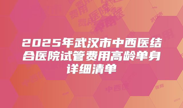 2025年武汉市中西医结合医院试管费用高龄单身详细清单