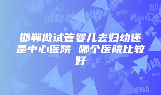 邯郸做试管婴儿去妇幼还是中心医院 哪个医院比较好