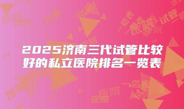 2025济南三代试管比较好的私立医院排名一览表