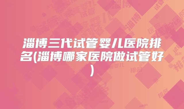 淄博三代试管婴儿医院排名(淄博哪家医院做试管好)