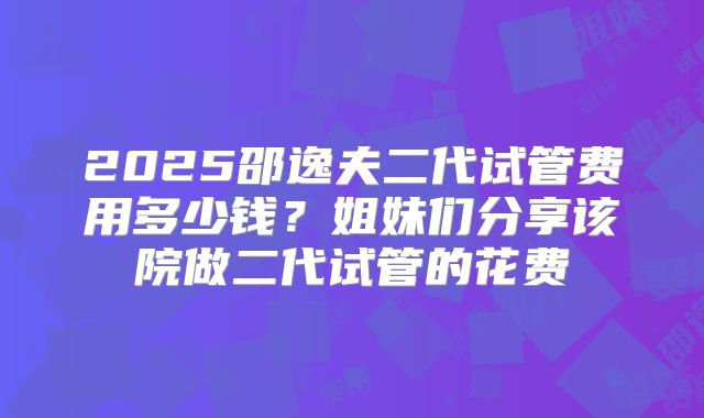 2025邵逸夫二代试管费用多少钱？姐妹们分享该院做二代试管的花费