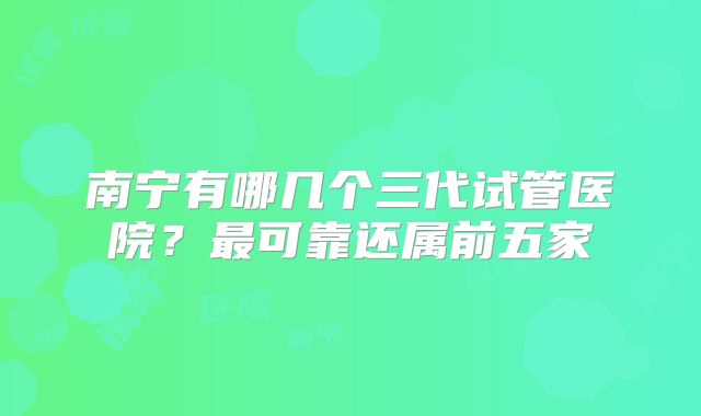 南宁有哪几个三代试管医院？最可靠还属前五家