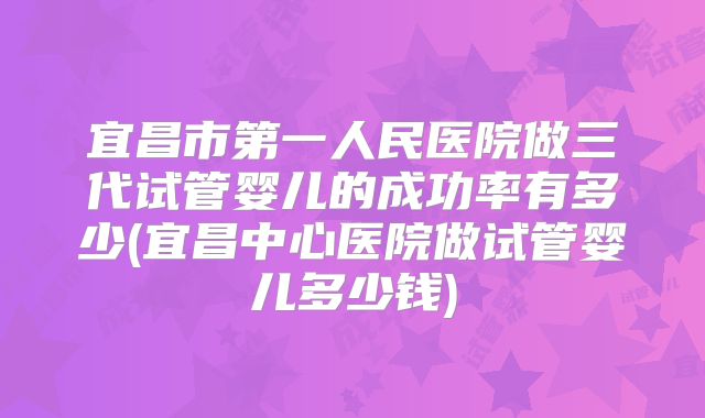 宜昌市第一人民医院做三代试管婴儿的成功率有多少(宜昌中心医院做试管婴儿多少钱)