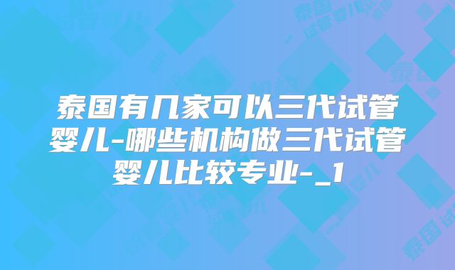 泰国有几家可以三代试管婴儿-哪些机构做三代试管婴儿比较专业-_1