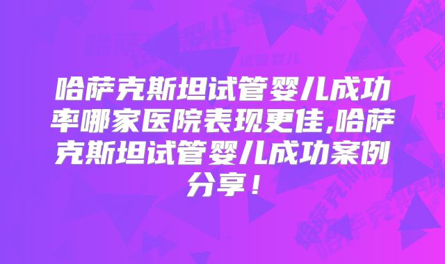 哈萨克斯坦试管婴儿成功率哪家医院表现更佳,哈萨克斯坦试管婴儿成功案例分享！