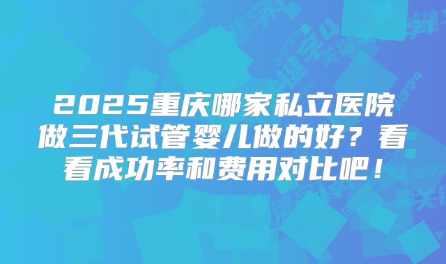 2025重庆哪家私立医院做三代试管婴儿做的好?看看成功率和费用对比吧!