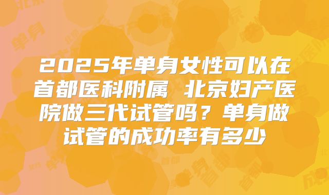 2025年单身女性可以在首都医科附属 北京妇产医院做三代试管吗？单身做试管的成功率有多少