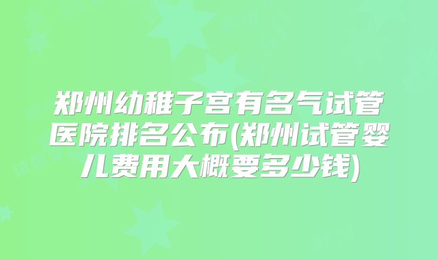郑州幼稚子宫有名气试管医院排名公布(郑州试管婴儿费用大概要多少钱)
