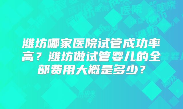 潍坊哪家医院试管成功率高？潍坊做试管婴儿的全部费用大概是多少？