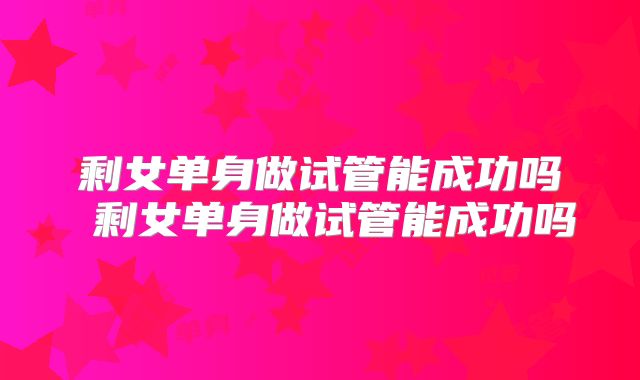 剩女单身做试管能成功吗 剩女单身做试管能成功吗