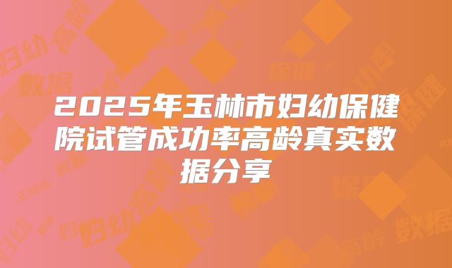 2025年玉林市妇幼保健院试管成功率高龄真实数据分享