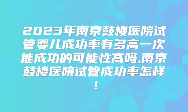 2023年南京鼓楼医院试管婴儿成功率有多高一次能成功的可能性高吗,南京鼓楼医院试管成功率怎样!