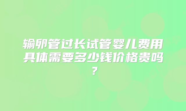 输卵管过长试管婴儿费用具体需要多少钱价格贵吗?