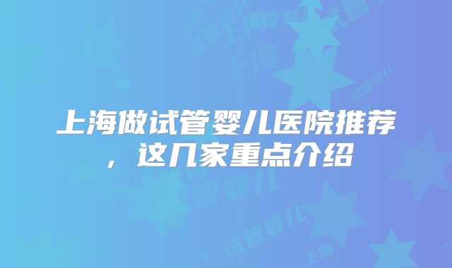 上海做试管婴儿医院推荐，这几家重点介绍
