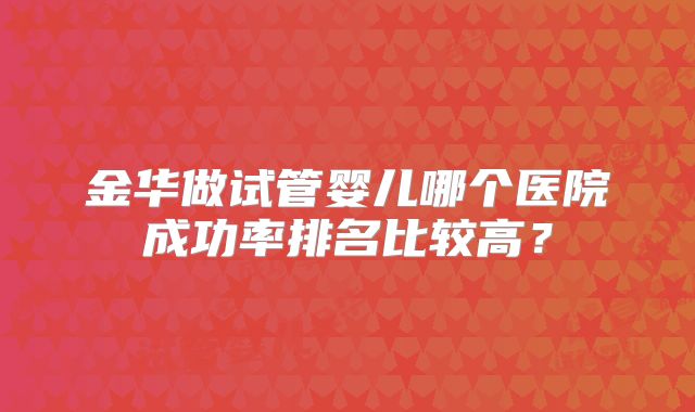 金华做试管婴儿哪个医院成功率排名比较高？