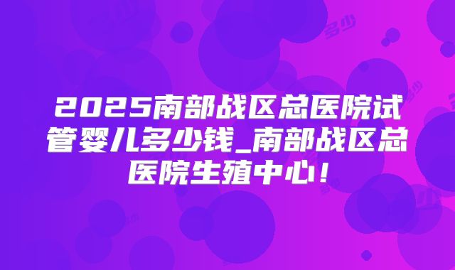 2025南部战区总医院试管婴儿多少钱_南部战区总医院生殖中心！