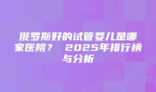 俄罗斯好的试管婴儿是哪家医院？ 2025年排行榜与分析