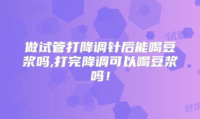 做试管打降调针后能喝豆浆吗,打完降调可以喝豆浆吗!