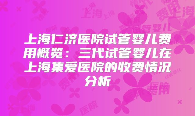 上海仁济医院试管婴儿费用概览：三代试管婴儿在上海集爱医院的收费情况分析