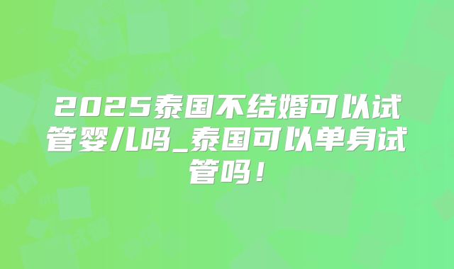 2025泰国不结婚可以试管婴儿吗_泰国可以单身试管吗！