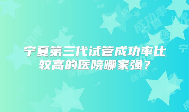 宁夏第三代试管成功率比较高的医院哪家强?
