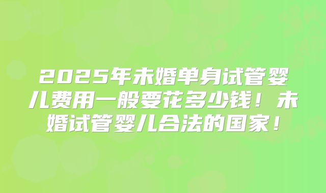 2025年未婚单身试管婴儿费用一般要花多少钱！未婚试管婴儿合法的国家！