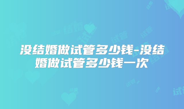 没结婚做试管多少钱-没结婚做试管多少钱一次