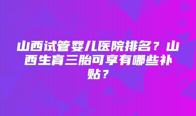 山西试管婴儿医院排名？山西生育三胎可享有哪些补贴？