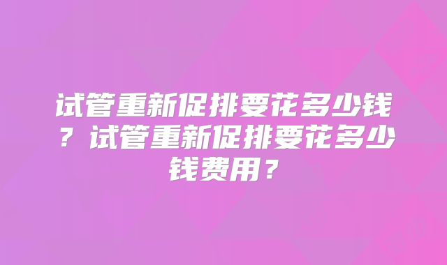 试管重新促排要花多少钱?试管重新促排要花多少钱费用?