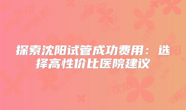 探索沈阳试管成功费用：选择高性价比医院建议