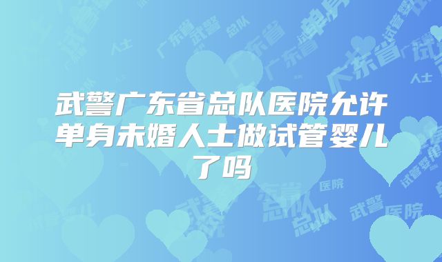 武警广东省总队医院允许单身未婚人士做试管婴儿了吗